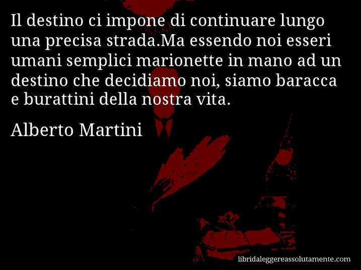 Aforisma di Alberto Martini : Il destino ci impone di continuare lungo una precisa strada.Ma essendo noi esseri umani semplici marionette in mano ad un destino che decidiamo noi, siamo baracca e burattini della nostra vita.
