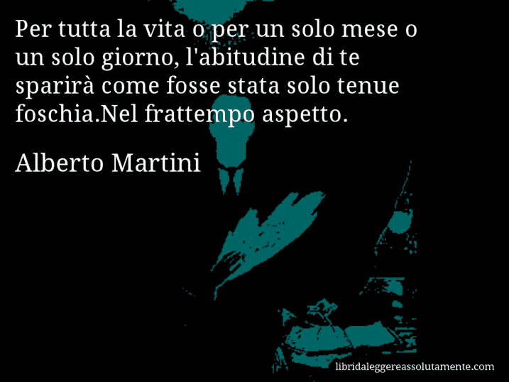 Aforisma di Alberto Martini : Per tutta la vita o per un solo mese o un solo giorno, l'abitudine di te sparirà come fosse stata solo tenue foschia.Nel frattempo aspetto.