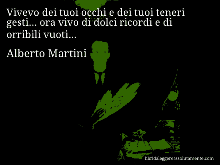 Aforisma di Alberto Martini : Vivevo dei tuoi occhi e dei tuoi teneri gesti... ora vivo di dolci ricordi e di orribili vuoti...