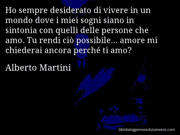 Aforisma di Alberto Martini : Ho sempre desiderato di vivere in un mondo dove i miei sogni siano in sintonia con quelli delle persone che amo. Tu rendi ciò possibile... amore mi chiederai ancora perché ti amo?