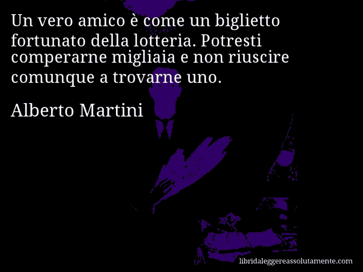 Aforisma di Alberto Martini : Un vero amico è come un biglietto fortunato della lotteria. Potresti comperarne migliaia e non riuscire comunque a trovarne uno.
