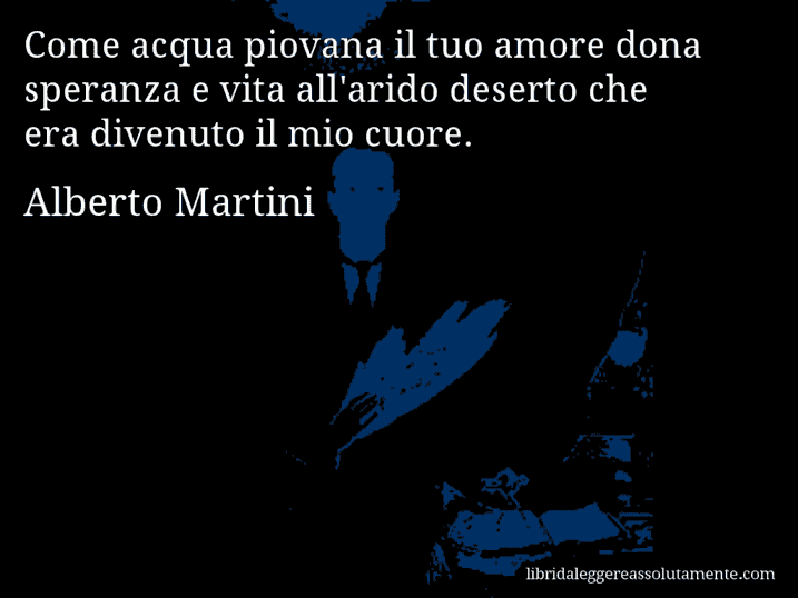 Aforisma di Alberto Martini : Come acqua piovana il tuo amore dona speranza e vita all'arido deserto che era divenuto il mio cuore.