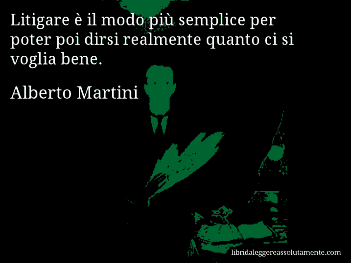 Aforisma di Alberto Martini : Litigare è il modo più semplice per poter poi dirsi realmente quanto ci si voglia bene.