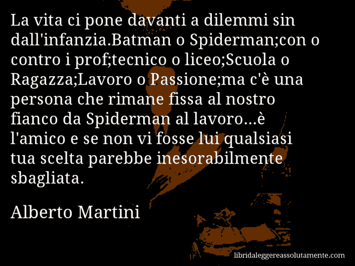 Aforisma di Alberto Martini : La vita ci pone davanti a dilemmi sin dall'infanzia.Batman o Spiderman;con o contro i prof;tecnico o liceo;Scuola o Ragazza;Lavoro o Passione;ma c'è una persona che rimane fissa al nostro fianco da Spiderman al lavoro...è l'amico e se non vi fosse lui qualsiasi tua scelta parebbe inesorabilmente sbagliata.