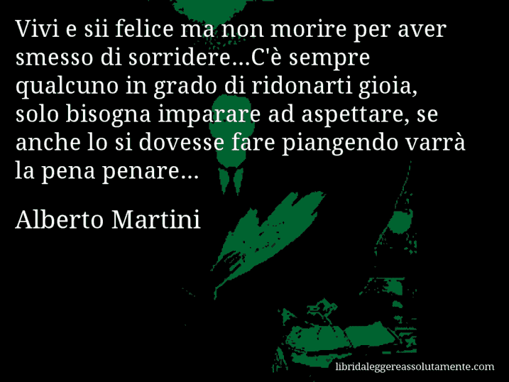 Aforisma di Alberto Martini : Vivi e sii felice ma non morire per aver smesso di sorridere...C'è sempre qualcuno in grado di ridonarti gioia, solo bisogna imparare ad aspettare, se anche lo si dovesse fare piangendo varrà la pena penare...