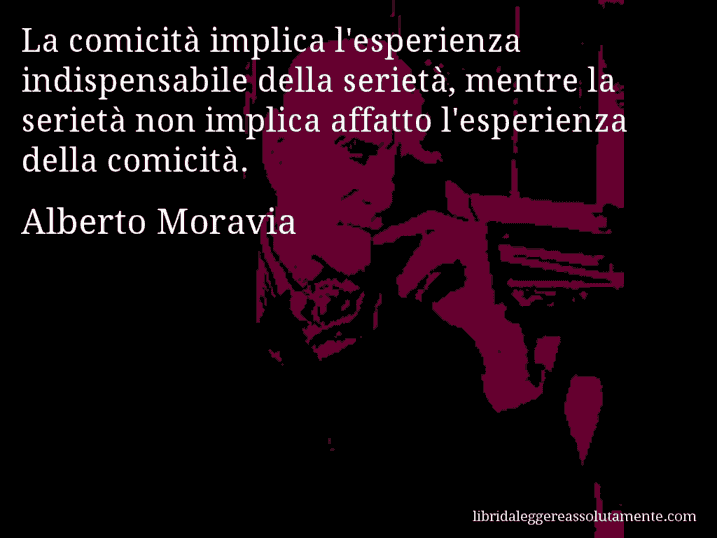 Aforisma di Alberto Moravia : La comicità implica l'esperienza indispensabile della serietà, mentre la serietà non implica affatto l'esperienza della comicità.