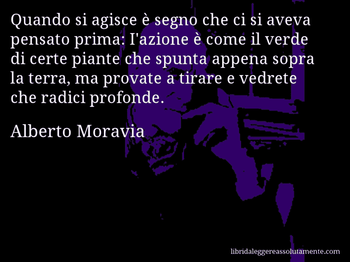 Aforisma di Alberto Moravia : Quando si agisce è segno che ci si aveva pensato prima: I'azione è come il verde di certe piante che spunta appena sopra la terra, ma provate a tirare e vedrete che radici profonde.