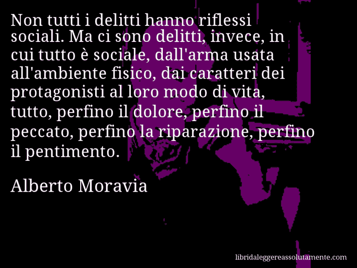 Aforisma di Alberto Moravia : Non tutti i delitti hanno riflessi sociali. Ma ci sono delitti, invece, in cui tutto è sociale, dall'arma usata all'ambiente fisico, dai caratteri dei protagonisti al loro modo di vita, tutto, perfino il dolore, perfino il peccato, perfino la riparazione, perfino il pentimento.