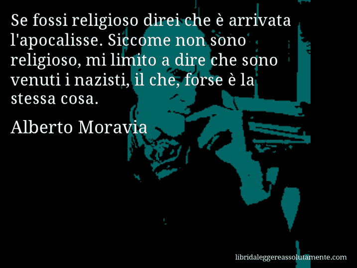 Aforisma di Alberto Moravia : Se fossi religioso direi che è arrivata l'apocalisse. Siccome non sono religioso, mi limito a dire che sono venuti i nazisti, il che, forse è la stessa cosa.