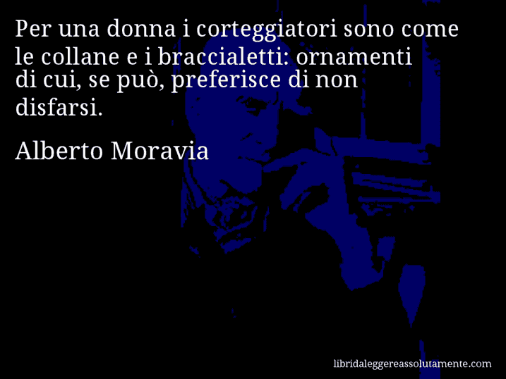 Aforisma di Alberto Moravia : Per una donna i corteggiatori sono come le collane e i braccialetti: ornamenti di cui, se può, preferisce di non disfarsi.