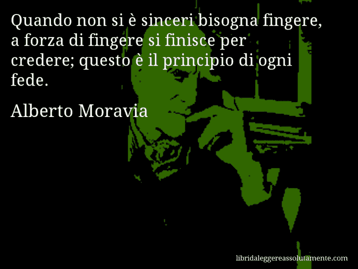 Aforisma di Alberto Moravia : Quando non si è sinceri bisogna fingere, a forza di fingere si finisce per credere; questo è il principio di ogni fede.