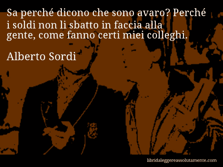 Aforisma di Alberto Sordi : Sa perché dicono che sono avaro? Perché i soldi non li sbatto in faccia alla gente, come fanno certi miei colleghi.