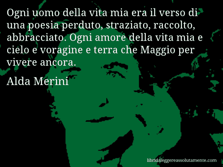 Aforisma di Alda Merini : Ogni uomo della vita mia era il verso di una poesia perduto, straziato, raccolto, abbracciato. Ogni amore della vita mia e cielo e voragine e terra che Maggio per vivere ancora.