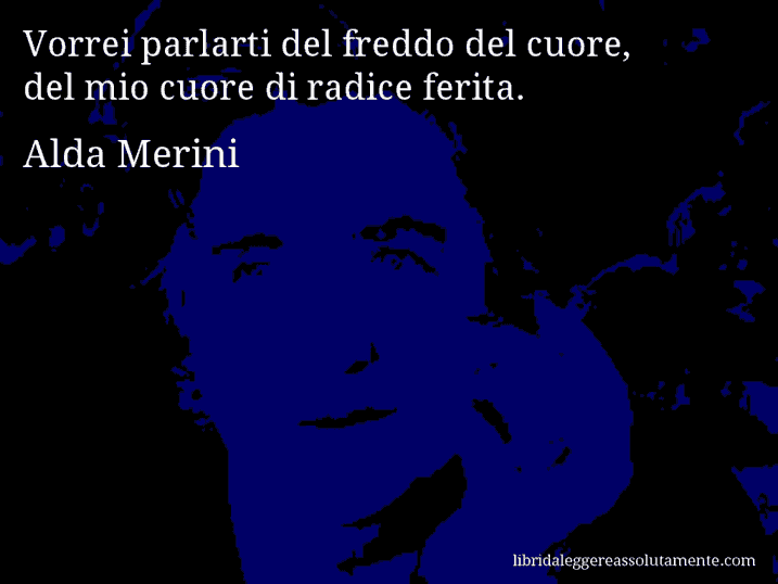 Aforisma di Alda Merini : Vorrei parlarti del freddo del cuore, del mio cuore di radice ferita.