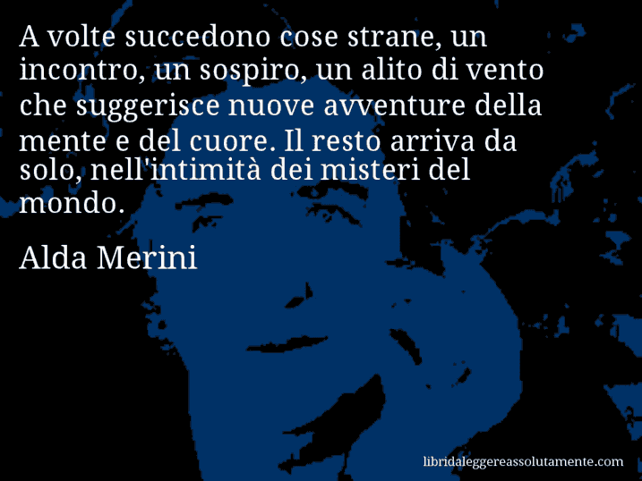 Aforisma di Alda Merini : A volte succedono cose strane, un incontro, un sospiro, un alito di vento che suggerisce nuove avventure della mente e del cuore. Il resto arriva da solo, nell'intimità dei misteri del mondo.