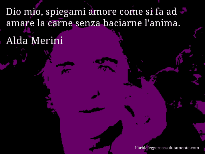 Aforisma di Alda Merini : Dio mio, spiegami amore come si fa ad amare la carne senza baciarne l'anima.