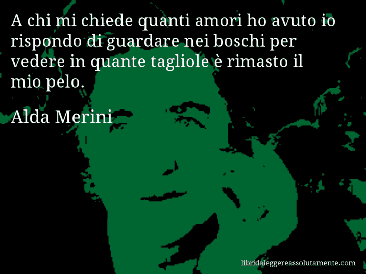 Aforisma di Alda Merini : A chi mi chiede quanti amori ho avuto io rispondo di guardare nei boschi per vedere in quante tagliole è rimasto il mio pelo.