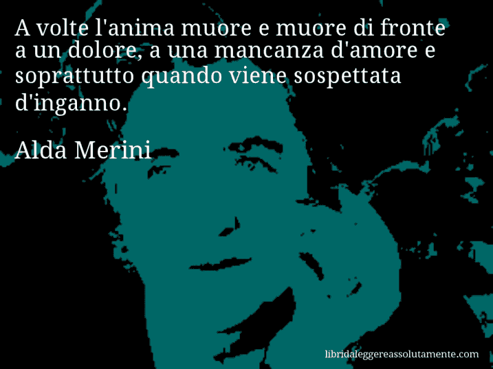 Aforisma di Alda Merini : A volte l'anima muore e muore di fronte a un dolore, a una mancanza d'amore e soprattutto quando viene sospettata d'inganno.