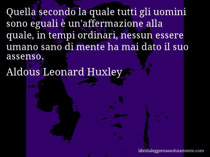 Aforisma di Aldous Leonard Huxley : Quella secondo la quale tutti gli uomini sono eguali è un'affermazione alla quale, in tempi ordinari, nessun essere umano sano di mente ha mai dato il suo assenso.