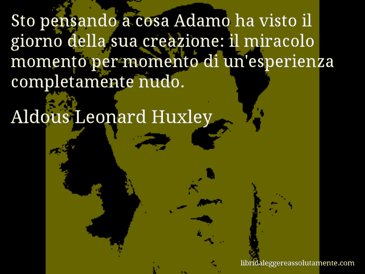 Aforisma di Aldous Leonard Huxley : Sto pensando a cosa Adamo ha visto il giorno della sua creazione: il miracolo momento per momento di un'esperienza completamente nudo.