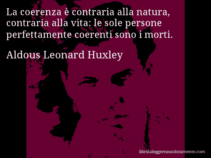 Aforisma di Aldous Leonard Huxley : La coerenza è contraria alla natura, contraria alla vita: le sole persone perfettamente coerenti sono i morti.