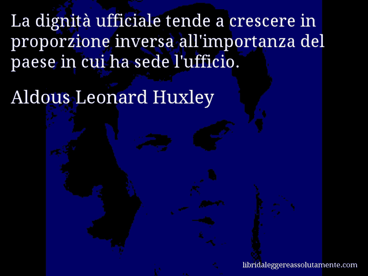 Aforisma di Aldous Leonard Huxley : La dignità ufficiale tende a crescere in proporzione inversa all'importanza del paese in cui ha sede l'ufficio.