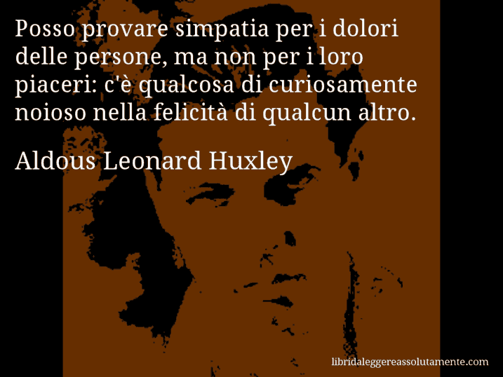 Aforisma di Aldous Leonard Huxley : Posso provare simpatia per i dolori delle persone, ma non per i loro piaceri: c'è qualcosa di curiosamente noioso nella felicità di qualcun altro.