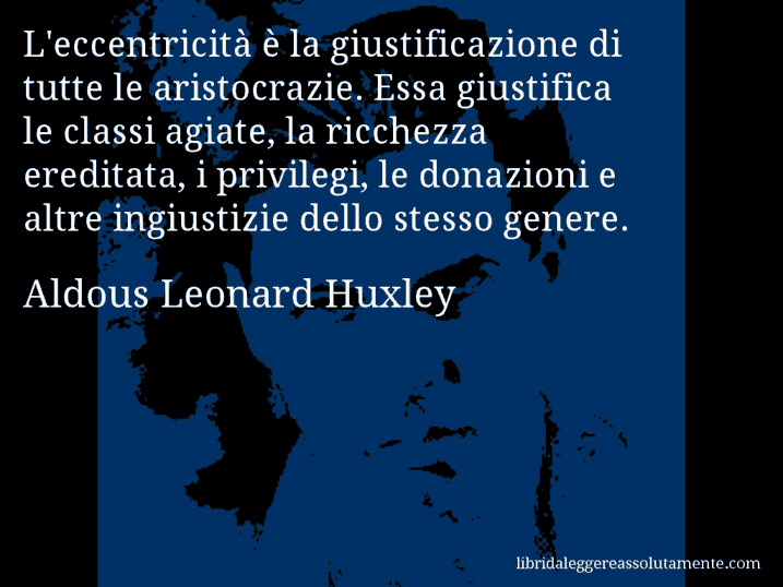 Aforisma di Aldous Leonard Huxley : L'eccentricità è la giustificazione di tutte le aristocrazie. Essa giustifica le classi agiate, la ricchezza ereditata, i privilegi, le donazioni e altre ingiustizie dello stesso genere.