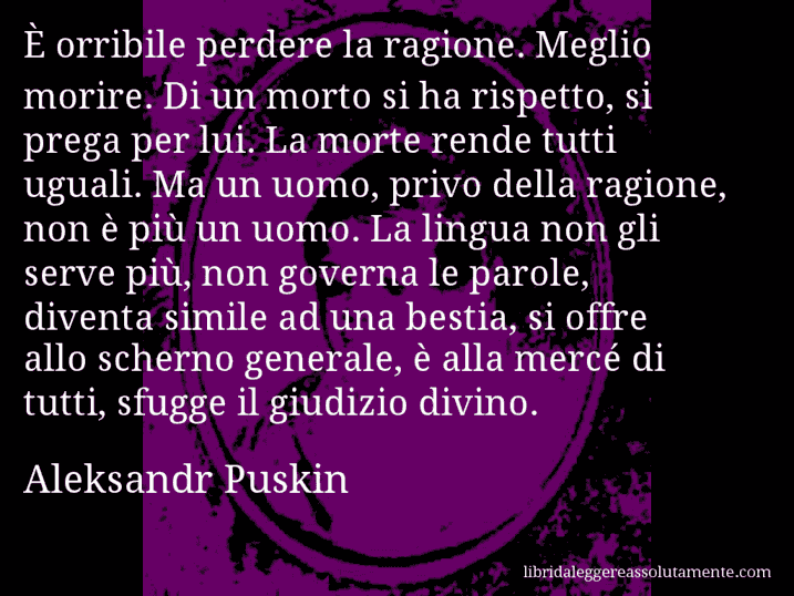 Aforisma di Aleksandr Puskin : È orribile perdere la ragione. Meglio morire. Di un morto si ha rispetto, si prega per lui. La morte rende tutti uguali. Ma un uomo, privo della ragione, non è più un uomo. La lingua non gli serve più, non governa le parole, diventa simile ad una bestia, si offre allo scherno generale, è alla mercé di tutti, sfugge il giudizio divino.