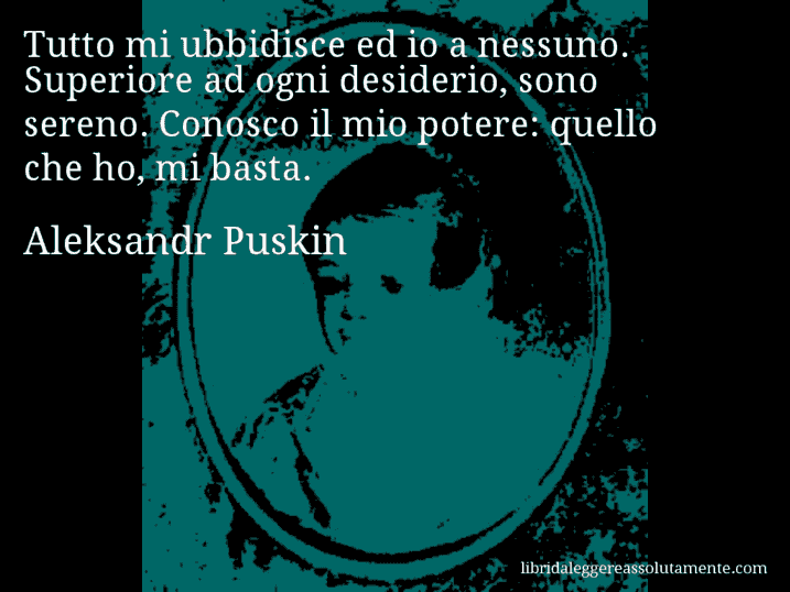 Aforisma di Aleksandr Puskin : Tutto mi ubbidisce ed io a nessuno. Superiore ad ogni desiderio, sono sereno. Conosco il mio potere: quello che ho, mi basta.