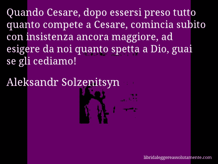 Aforisma di Aleksandr Solzenitsyn : Quando Cesare, dopo essersi preso tutto quanto compete a Cesare, comincia subito con insistenza ancora maggiore, ad esigere da noi quanto spetta a Dio, guai se gli cediamo!