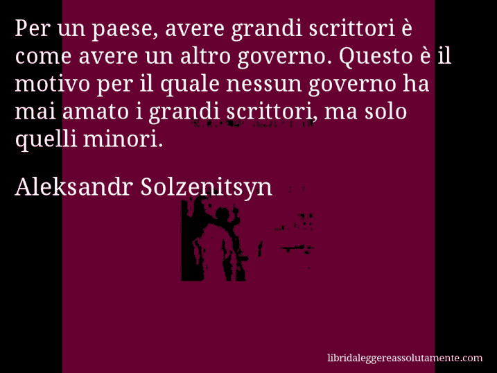 Aforisma di Aleksandr Solzenitsyn : Per un paese, avere grandi scrittori è come avere un altro governo. Questo è il motivo per il quale nessun governo ha mai amato i grandi scrittori, ma solo quelli minori.