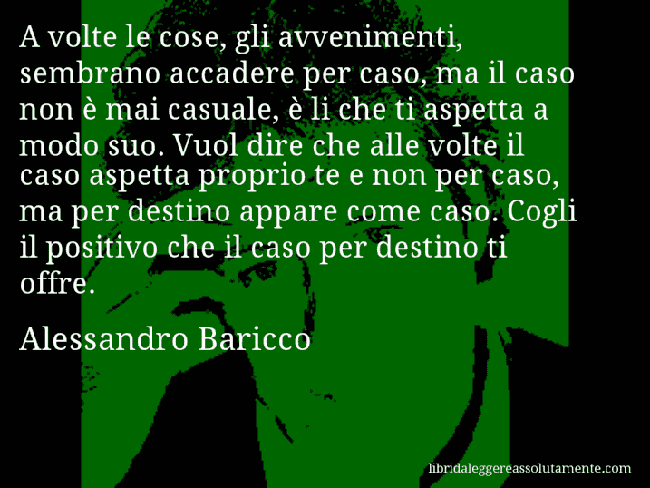 Aforisma di Alessandro Baricco : A volte le cose, gli avvenimenti, sembrano accadere per caso, ma il caso non è mai casuale, è li che ti aspetta a modo suo. Vuol dire che alle volte il caso aspetta proprio te e non per caso, ma per destino appare come caso. Cogli il positivo che il caso per destino ti offre.