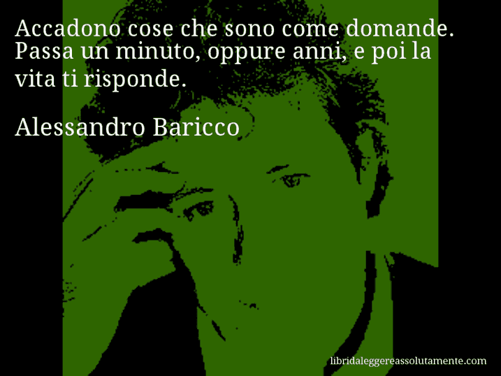 Aforisma di Alessandro Baricco : Accadono cose che sono come domande. Passa un minuto, oppure anni, e poi la vita ti risponde.