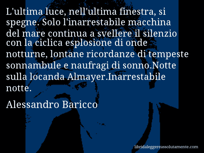 Aforisma di Alessandro Baricco : L'ultima luce, nell'ultima finestra, si spegne. Solo l'inarrestabile macchina del mare continua a svellere il silenzio con la ciclica esplosione di onde notturne, lontane ricordanze di tempeste sonnambule e naufragi di sonno.Notte sulla locanda Almayer.Inarrestabile notte.