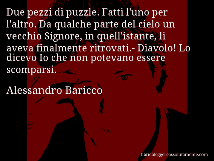 Aforisma di Alessandro Baricco : Due pezzi di puzzle. Fatti l'uno per l'altro. Da qualche parte del cielo un vecchio Signore, in quell'istante, li aveva finalmente ritrovati.- Diavolo! Lo dicevo Io che non potevano essere scomparsi.