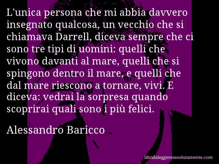 Aforisma di Alessandro Baricco : L'unica persona che mi abbia davvero insegnato qualcosa, un vecchio che si chiamava Darrell, diceva sempre che ci sono tre tipi di uomini: quelli che vivono davanti al mare, quelli che si spingono dentro il mare, e quelli che dal mare riescono a tornare, vivi. E diceva: vedrai la sorpresa quando scoprirai quali sono i più felici.