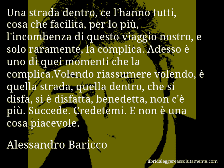 Aforisma di Alessandro Baricco : Una strada dentro, ce l'hanno tutti, cosa che facilita, per lo più, l'incombenza di questo viaggio nostro, e solo raramente, la complica. Adesso è uno di quei momenti che la complica.Volendo riassumere volendo, è quella strada, quella dentro, che si disfa, si è disfatta, benedetta, non c'è più. Succede. Credetemi. E non è una cosa piacevole.