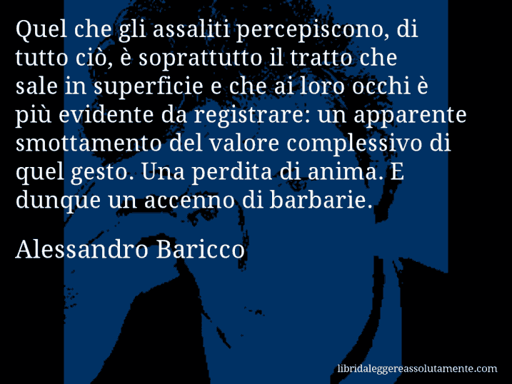 Aforisma di Alessandro Baricco : Quel che gli assaliti percepiscono, di tutto ciò, è soprattutto il tratto che sale in superficie e che ai loro occhi è più evidente da registrare: un apparente smottamento del valore complessivo di quel gesto. Una perdita di anima. E dunque un accenno di barbarie.