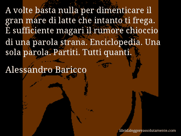 Aforisma di Alessandro Baricco : A volte basta nulla per dimenticare il gran mare di latte che intanto ti frega. È sufficiente magari il rumore chioccio di una parola strana. Enciclopedia. Una sola parola. Partiti. Tutti quanti.