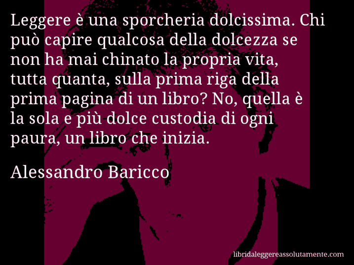 Aforisma di Alessandro Baricco : Leggere è una sporcheria dolcissima. Chi può capire qualcosa della dolcezza se non ha mai chinato la propria vita, tutta quanta, sulla prima riga della prima pagina di un libro? No, quella è la sola e più dolce custodia di ogni paura, un libro che inizia.