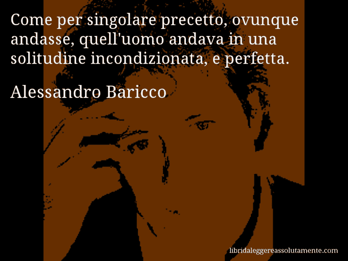 Aforisma di Alessandro Baricco : Come per singolare precetto, ovunque andasse, quell'uomo andava in una solitudine incondizionata, e perfetta.
