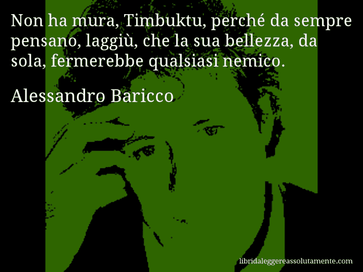 Aforisma di Alessandro Baricco : Non ha mura, Timbuktu, perché da sempre pensano, laggiù, che la sua bellezza, da sola, fermerebbe qualsiasi nemico.