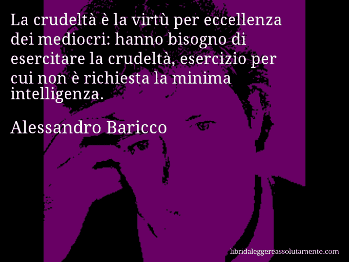 Aforisma di Alessandro Baricco : La crudeltà è la virtù per eccellenza dei mediocri: hanno bisogno di esercitare la crudeltà, esercizio per cui non è richiesta la minima intelligenza.