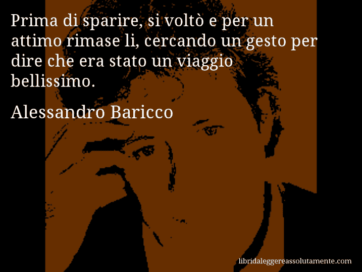 Aforisma di Alessandro Baricco : Prima di sparire, si voltò e per un attimo rimase li, cercando un gesto per dire che era stato un viaggio bellissimo.