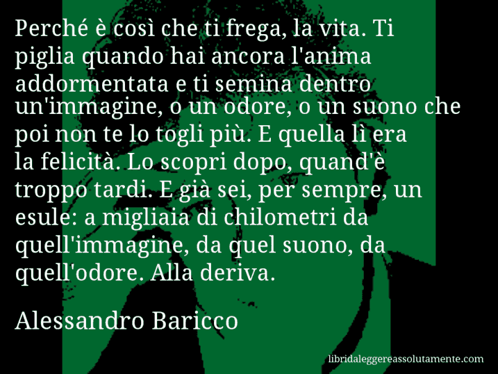 Aforisma di Alessandro Baricco : Perché è così che ti frega, la vita. Ti piglia quando hai ancora l'anima addormentata e ti semina dentro un'immagine, o un odore, o un suono che poi non te lo togli più. E quella lì era la felicità. Lo scopri dopo, quand'è troppo tardi. E già sei, per sempre, un esule: a migliaia di chilometri da quell'immagine, da quel suono, da quell'odore. Alla deriva.