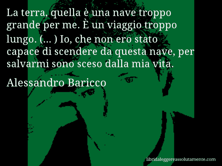 Aforisma di Alessandro Baricco : La terra, quella è una nave troppo grande per me. È un viaggio troppo lungo. (... ) Io, che non ero stato capace di scendere da questa nave, per salvarmi sono sceso dalla mia vita.