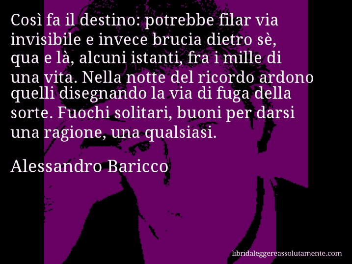 Aforisma di Alessandro Baricco : Così fa il destino: potrebbe filar via invisibile e invece brucia dietro sè, qua e là, alcuni istanti, fra i mille di una vita. Nella notte del ricordo ardono quelli disegnando la via di fuga della sorte. Fuochi solitari, buoni per darsi una ragione, una qualsiasi.