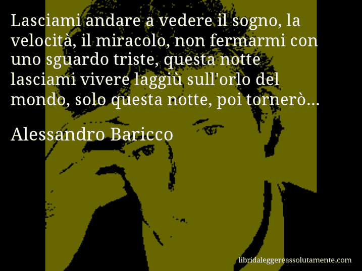 Aforisma di Alessandro Baricco : Lasciami andare a vedere il sogno, la velocità, il miracolo, non fermarmi con uno sguardo triste, questa notte lasciami vivere laggiù sull'orlo del mondo, solo questa notte, poi tornerò... 