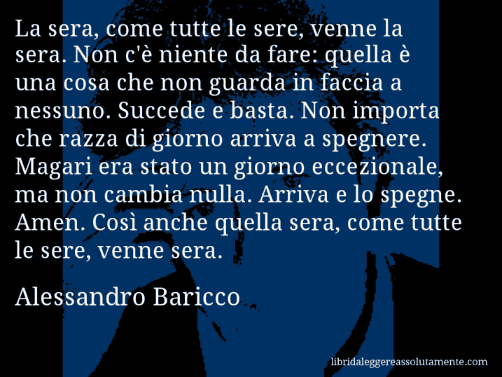 Aforisma di Alessandro Baricco : La sera, come tutte le sere, venne la sera. Non c'è niente da fare: quella è una cosa che non guarda in faccia a nessuno. Succede e basta. Non importa che razza di giorno arriva a spegnere. Magari era stato un giorno eccezionale, ma non cambia nulla. Arriva e lo spegne. Amen. Così anche quella sera, come tutte le sere, venne sera.